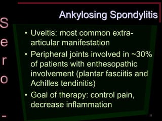 Ankylosing Spondylitis •Uveitis: most common extra- articular manifestation •Peripheral joints involved in ~30% of patients with enthesopathic involvement (plantar fasciitis and Achilles tendinitis) •Goal of therapy: control pain, decrease inflammation 
111  