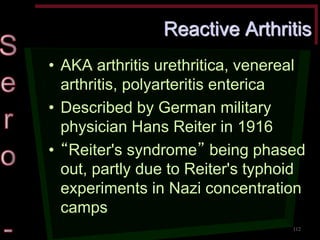Reactive Arthritis •AKA arthritis urethritica, venereal arthritis, polyarteritis enterica •Described by German military physician Hans Reiter in 1916 •“Reiter's syndrome” being phased out, partly due to Reiter's typhoid experiments in Nazi concentration camps 
112  