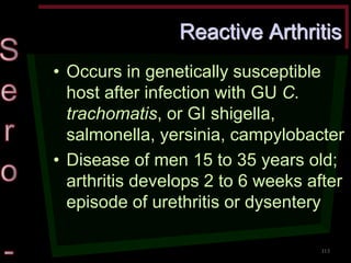 Reactive Arthritis •Occurs in genetically susceptible host after infection with GU C. trachomatis, or GI shigella, salmonella, yersinia, campylobacter •Disease of men 15 to 35 years old; arthritis develops 2 to 6 weeks after episode of urethritis or dysentery 
113  