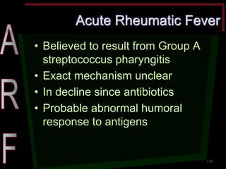 Acute Rheumatic Fever •Believed to result from Group A streptococcus pharyngitis •Exact mechanism unclear •In decline since antibiotics •Probable abnormal humoral response to antigens 
124  