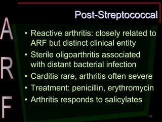 Post-Streptococcal •Reactive arthritis: closely related to ARF but distinct clinical entity •Sterile oligoarthritis associated with distant bacterial infection •Carditis rare, arthritis often severe •Treatment: penicillin, erythromycin •Arthritis responds to salicylates 
133  
