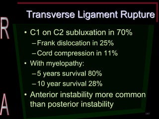 Transverse Ligament Rupture •C1 on C2 subluxation in 70% –Frank dislocation in 25% –Cord compression in 11% •With myelopathy: –5 years survival 80% –10 year survival 28% •Anterior instability more common than posterior instability 
143  