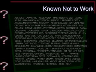 Known Not to Work ALFALFA - LAPACHOL - ALOE VERA - MACROBIOTIC DIET - AMINO ACIDS - MA-HUANG - ANT VENOM - MANDELL ARTHRITIS DIET - ARNICA MEGAVITAMIN THERAPY - ASCORBIC ACID - NATURAL AND ORGANIC FOODS - BARK TEAS - NIGHTSHADE VEGETABLES - BEE POLLEN - OZONE - BIOTIN - P VITAMINS - BOWEL CLEANSING - PABA - CHUIFONG TOUKUWAN - PANAX - CINNAMON - PAU D'ARCO - CLAY ENEMAS - POWDERED ANT - CLEMANTIS PROPOLIS - ROYAL JELLY - CLOVES - RAW MILK - COD LIVER OIL - RHUS TOXICODENDRON - COENZYME Q-10 - ROSE HIPS - COFFEE ENEMAS - RUTIN - COICIS SEMEN - SASSAFRAS - COLONICS - SELENIUM - COPPER BRACELETS - SHARK CARTILAGE - CYTOTOXIC TESTING - SNAKE VENOM - DEVIL'S CLAW - SOAPWEED - DISMUTASE (SUPEROXIDE DISMUTASE) - SPANISH BAYONET - DONG DIET - SPANISH FLY - ELIMINATION DIETS - STEPHANIA - FEVERFEW - TANG-KUEI - FIT FOR LIFE DIET - TEAS (FEVERFEW, GINSENG, SASSAFRAS) - FO-TI - THIAMINE - GARLIC - VEGETARIAN DIETS - GERMANIUM - VOLCANIC ASH - FASTING - GINSENG - WATER ENEMA - GREEN-LIPPED MUSSEL - WOOD SPIDER - HAIR ANALYSIS - YUCCA - HOMEOPATHY - ZEN MACROBIOTICS - HYDROGEN PEROXIDE - ZINC - KELP 
147  