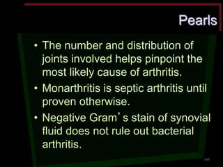 Pearls •The number and distribution of joints involved helps pinpoint the most likely cause of arthritis. •Monarthritis is septic arthritis until proven otherwise. •Negative Gram’s stain of synovial fluid does not rule out bacterial arthritis. 
148  