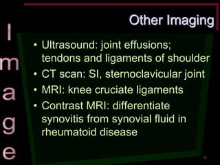 Other Imaging •Ultrasound: joint effusions; tendons and ligaments of shoulder •CT scan: SI, sternoclavicular joint •MRI: knee cruciate ligaments •Contrast MRI: differentiate synovitis from synovial fluid in rheumatoid disease 
33  