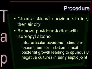 Procedure •Cleanse skin with povidone-iodine, then air dry •Remove povidone-iodine with isopropyl alcohol –Intra-articular povidone-iodine can cause chemical irritation, inhibit bacterial growth leading to spuriously negative cultures in early septic joint 
39  