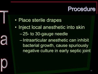 Procedure •Place sterile drapes •Inject local anesthetic into skin –25- to 30-gauge needle –Intraarticular anesthetic can inhibit bacterial growth, cause spuriously negative culture in early septic joint 
40  