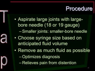 Procedure •Aspirate large joints with large- bore needle (18 or 19 gauge) –Smaller joints: smaller-bore needle •Choose syringe size based on anticipated fluid volume •Remove as much fluid as possible –Optimizes diagnosis –Relieves pain from distention 
41  