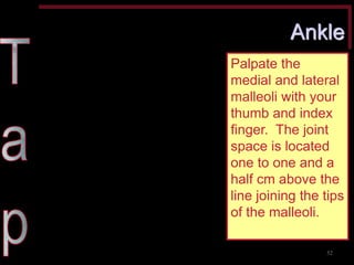Ankle 
Palpate the medial and lateral malleoli with your thumb and index finger. The joint space is located one to one and a half cm above the line joining the tips of the malleoli. 
52  
