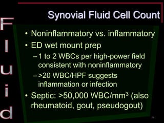 Synovial Fluid Cell Count •Noninflammatory vs. inflammatory •ED wet mount prep –1 to 2 WBCs per high-power field consistent with noninflammatory –>20 WBC/HPF suggests inflammation or infection •Septic: >50,000 WBC/mm3 (also rheumatoid, gout, pseudogout) 
56  