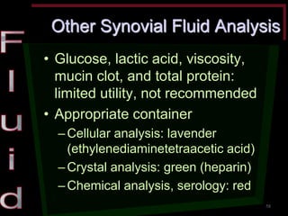 Other Synovial Fluid Analysis •Glucose, lactic acid, viscosity, mucin clot, and total protein: limited utility, not recommended •Appropriate container –Cellular analysis: lavender (ethylenediaminetetraacetic acid) –Crystal analysis: green (heparin) –Chemical analysis, serology: red 
58  