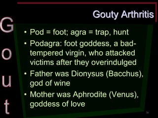 Gouty Arthritis •Pod = foot; agra = trap, hunt •Podagra: foot goddess, a bad- tempered virgin, who attacked victims after they overindulged •Father was Dionysus (Bacchus), god of wine •Mother was Aphrodite (Venus), goddess of love 
70  