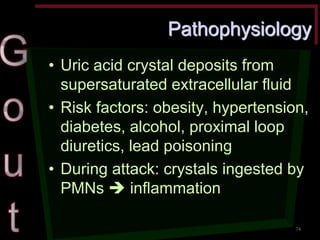 Pathophysiology •Uric acid crystal deposits from supersaturated extracellular fluid •Risk factors: obesity, hypertension, diabetes, alcohol, proximal loop diuretics, lead poisoning •During attack: crystals ingested by PMNs  inflammation 
74  