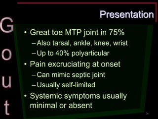 Presentation •Great toe MTP joint in 75% –Also tarsal, ankle, knee, wrist –Up to 40% polyarticular •Pain excruciating at onset –Can mimic septic joint –Usually self-limited •Systemic symptoms usually minimal or absent 
76  