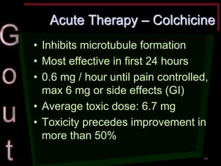 Acute Therapy – Colchicine •Inhibits microtubule formation •Most effective in first 24 hours •0.6 mg / hour until pain controlled, max 6 mg or side effects (GI) •Average toxic dose: 6.7 mg •Toxicity precedes improvement in more than 50% 
84  