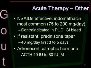 Acute Therapy – Other •NSAIDs effective, indomethacin most common (75 to 200 mg/day) –Contraindicated in PUD, GI bleed •If resistant: prednisone taper –40 mg/day first 3 to 5 days •Adrenocorticotrophic hormone –ACTH 40 IU to 80 IU IM 
85  
