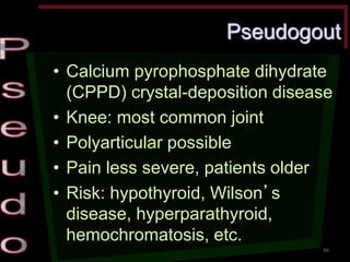 Pseudogout •Calcium pyrophosphate dihydrate (CPPD) crystal-deposition disease •Knee: most common joint •Polyarticular possible •Pain less severe, patients older •Risk: hypothyroid, Wilson’s disease, hyperparathyroid, hemochromatosis, etc. 
86  