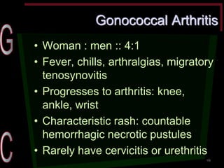 Gonococcal Arthritis •Woman : men :: 4:1 •Fever, chills, arthralgias, migratory tenosynovitis •Progresses to arthritis: knee, ankle, wrist •Characteristic rash: countable hemorrhagic necrotic pustules •Rarely have cervicitis or urethritis 
94  