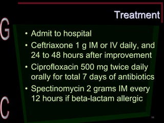 Treatment •Admit to hospital •Ceftriaxone 1 g IM or IV daily, and 24 to 48 hours after improvement •Ciprofloxacin 500 mg twice daily orally for total 7 days of antibiotics •Spectinomycin 2 grams IM every 12 hours if beta-lactam allergic 
98  