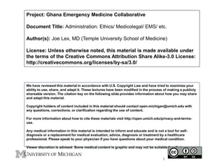 Project: Ghana Emergency Medicine Collaborative
Document Title: Administration: Ethics/ Medicolegal/ EMS/ etc.
Author(s): Joe Lex, MD (Temple University School of Medicine)
License: Unless otherwise noted, this material is made available under
the terms of the Creative Commons Attribution Share Alike-3.0 License:
http://creativecommons.org/licenses/by-sa/3.0/
We have reviewed this material in accordance with U.S. Copyright Law and have tried to maximize your
ability to use, share, and adapt it. These lectures have been modified in the process of making a publicly
shareable version. The citation key on the following slide provides information about how you may share
and adapt this material.
Copyright holders of content included in this material should contact open.michigan@umich.edu with
any questions, corrections, or clarification regarding the use of content.
For more information about how to cite these materials visit http://open.umich.edu/privacy-and-terms-
use.
Any medical information in this material is intended to inform and educate and is not a tool for self-
diagnosis or a replacement for medical evaluation, advice, diagnosis or treatment by a healthcare
professional. Please speak to your physician if you have questions about your medical condition.
Viewer discretion is advised: Some medical content is graphic and may not be suitable for all viewers.
1
 