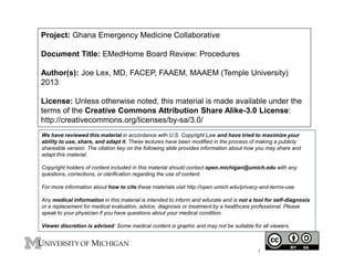 Project: Ghana Emergency Medicine Collaborative 
Document Title: EMedHome Board Review: Procedures 
Author(s): Joe Lex, MD, FACEP, FAAEM, MAAEM (Temple University) 
2013 
License: Unless otherwise noted, this material is made available under the 
terms of the Creative Commons Attribution Share Alike-3.0 License: 
http://creativecommons.org/licenses/by-sa/3.0/ 
We have reviewed this material in accordance with U.S. Copyright Law and have tried to maximize your 
ability to use, share, and adapt it. These lectures have been modified in the process of making a publicly 
shareable version. The citation key on the following slide provides information about how you may share and 
adapt this material. 
Copyright holders of content included in this material should contact open.michigan@umich.edu with any 
questions, corrections, or clarification regarding the use of content. 
For more information about how to cite these materials visit http://open.umich.edu/privacy-and-terms-use. 
Any medical information in this material is intended to inform and educate and is not a tool for self-diagnosis 
or a replacement for medical evaluation, advice, diagnosis or treatment by a healthcare professional. Please 
speak to your physician if you have questions about your medical condition. 
Viewer discretion is advised: Some medical content is graphic and may not be suitable for all viewers. 
1 
 
