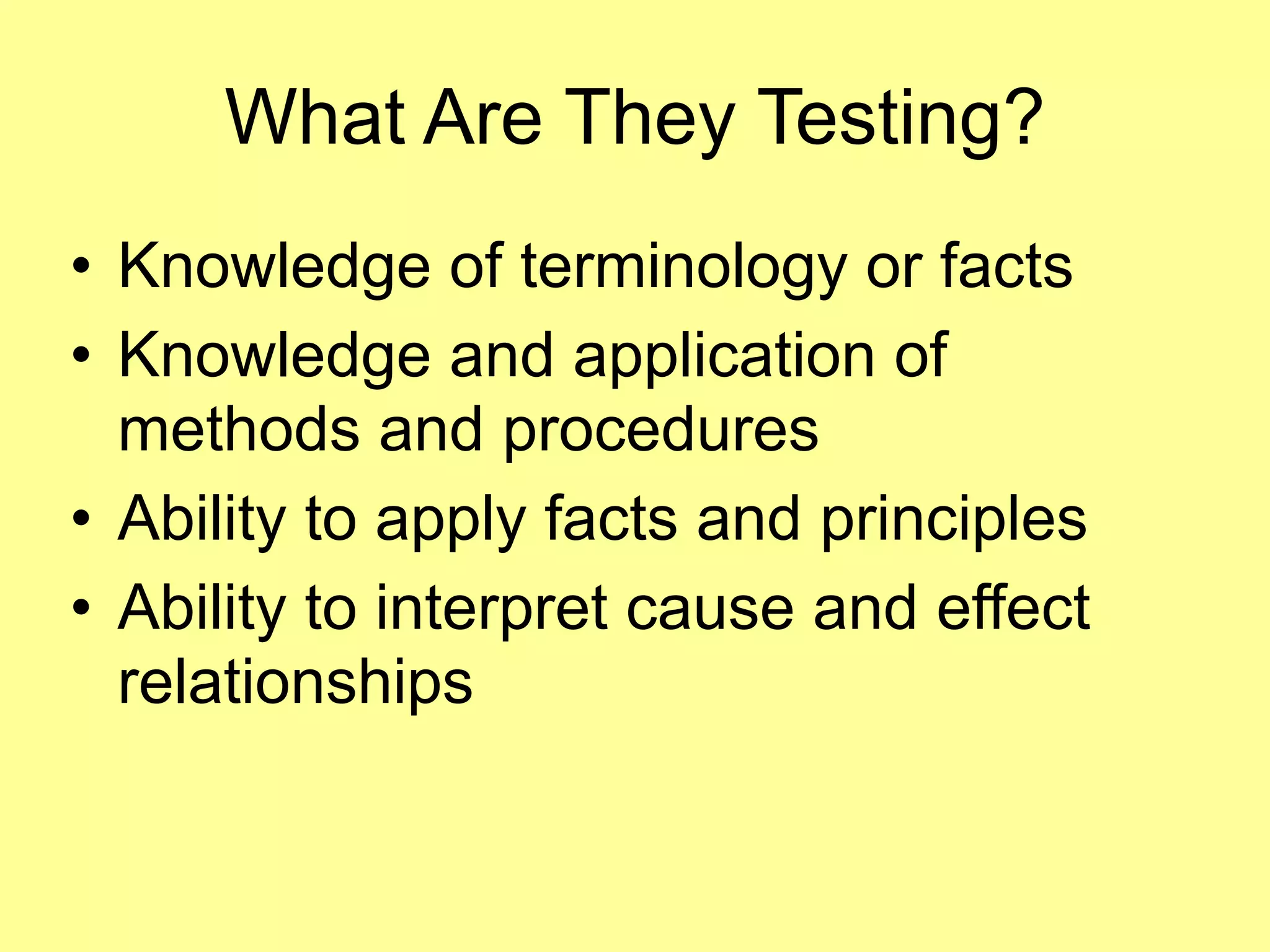 What Are They Testing? 
• Knowledge of terminology or facts 
• Knowledge and application of 
methods and procedures 
• Ability to apply facts and principles 
• Ability to interpret cause and effect 
relationships 
 
