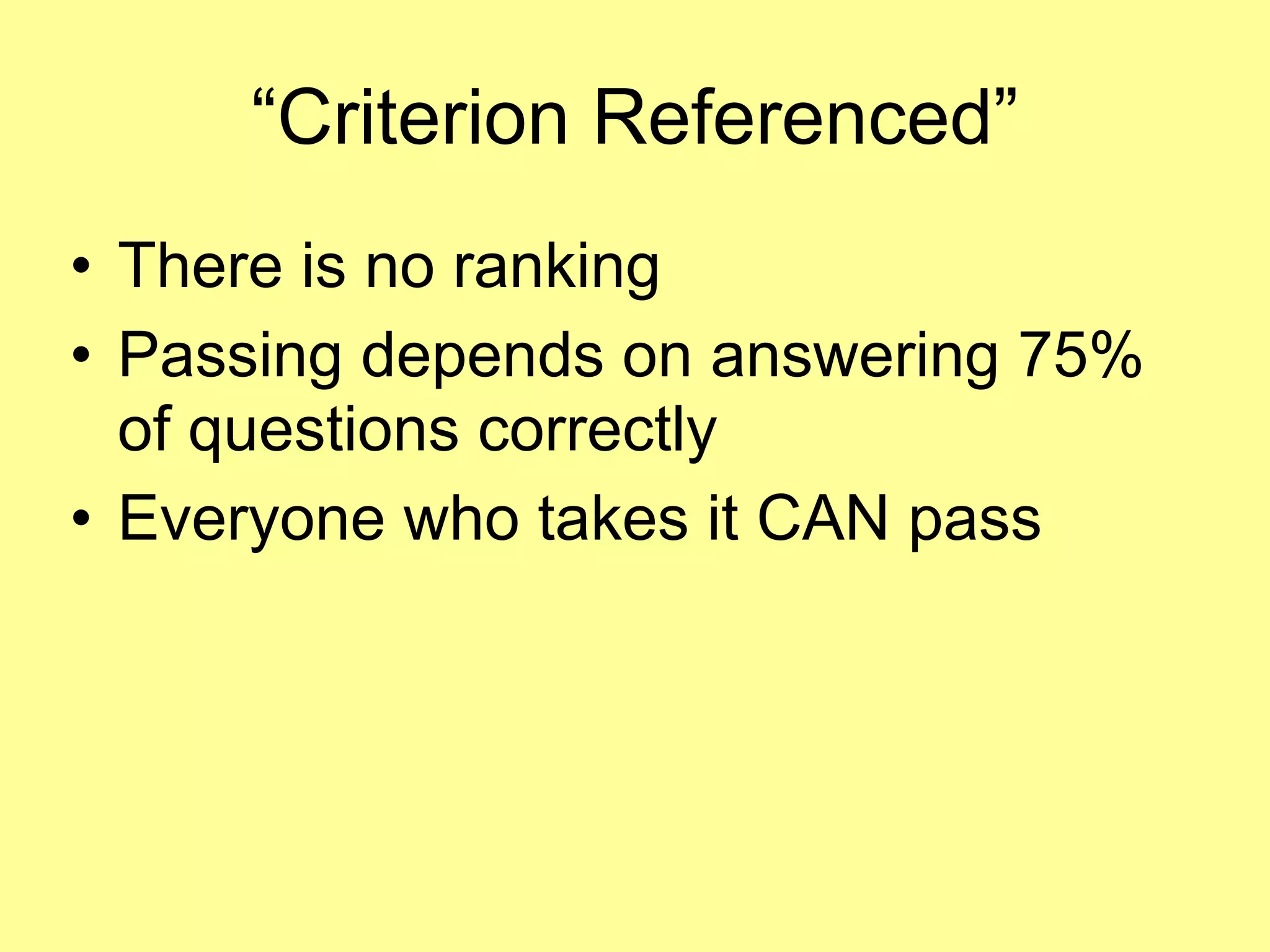 “Criterion Referenced” 
• There is no ranking 
• Passing depends on answering 75% 
of questions correctly 
• Everyone who takes it CAN pass 
 