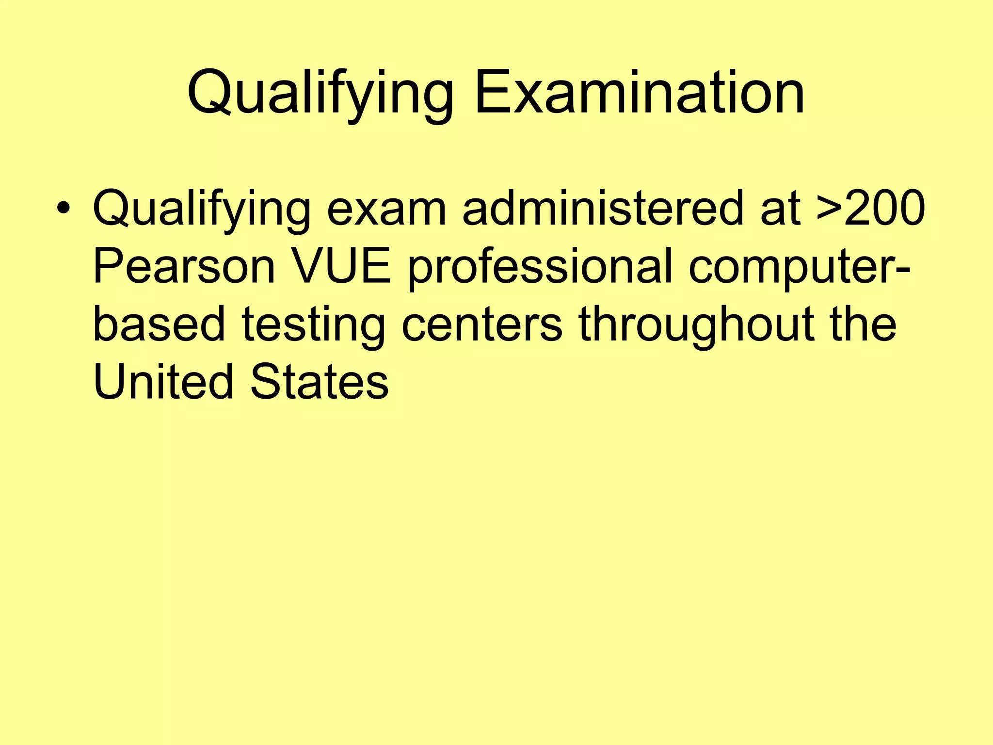 Qualifying Examination 
• Qualifying exam administered at >200 
Pearson VUE professional computer-based 
testing centers throughout the 
United States 
 