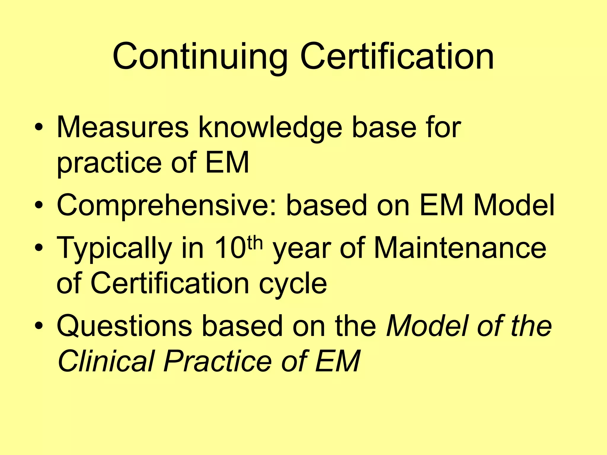 Continuing Certification 
• Measures knowledge base for 
practice of EM 
• Comprehensive: based on EM Model 
• Typically in 10th year of Maintenance 
of Certification cycle 
• Questions based on the Model of the 
Clinical Practice of EM 
 