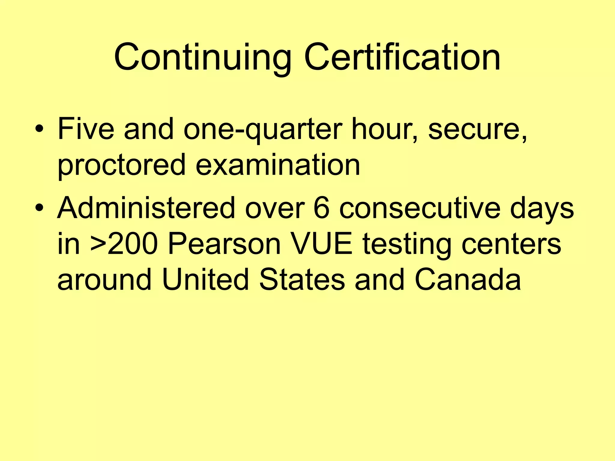 Continuing Certification 
• Five and one-quarter hour, secure, 
proctored examination 
• Administered over 6 consecutive days 
in >200 Pearson VUE testing centers 
around United States and Canada 
 