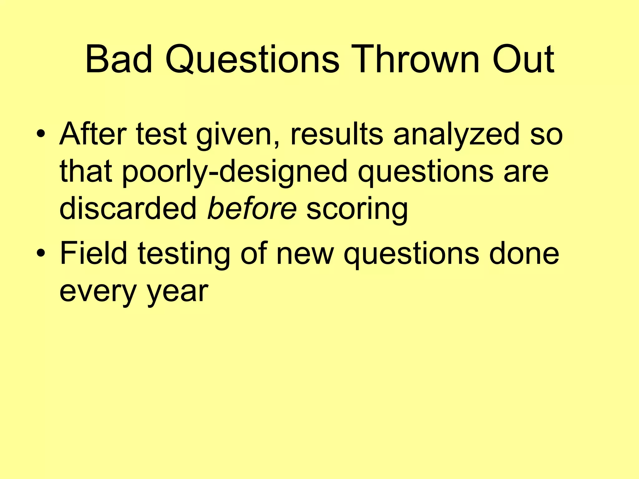 Bad Questions Thrown Out 
• After test given, results analyzed so 
that poorly-designed questions are 
discarded before scoring 
• Field testing of new questions done 
every year 
 