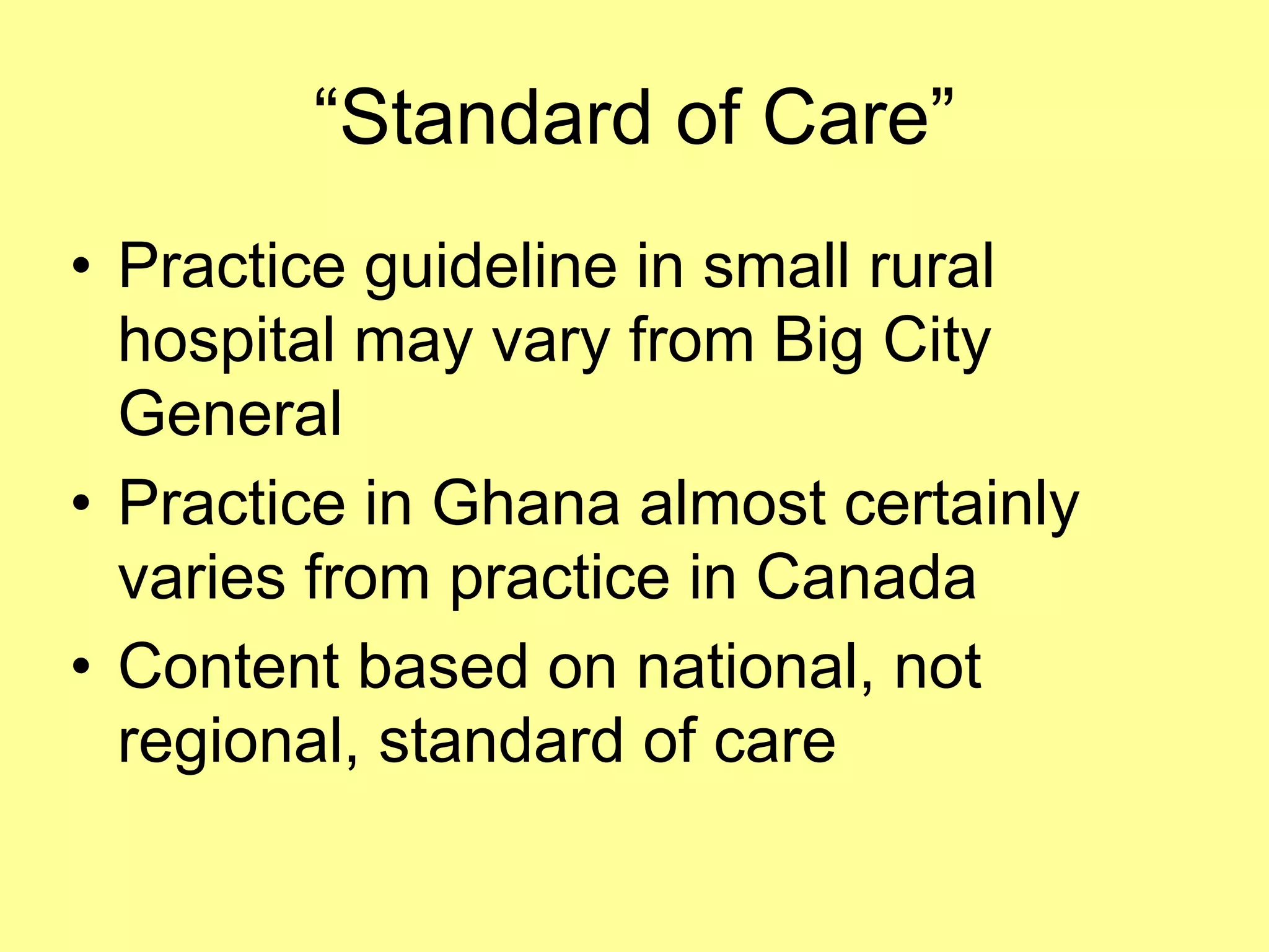 “Standard of Care” 
• Practice guideline in small rural 
hospital may vary from Big City 
General 
• Practice in Ghana almost certainly 
varies from practice in Canada 
• Content based on national, not 
regional, standard of care 
 