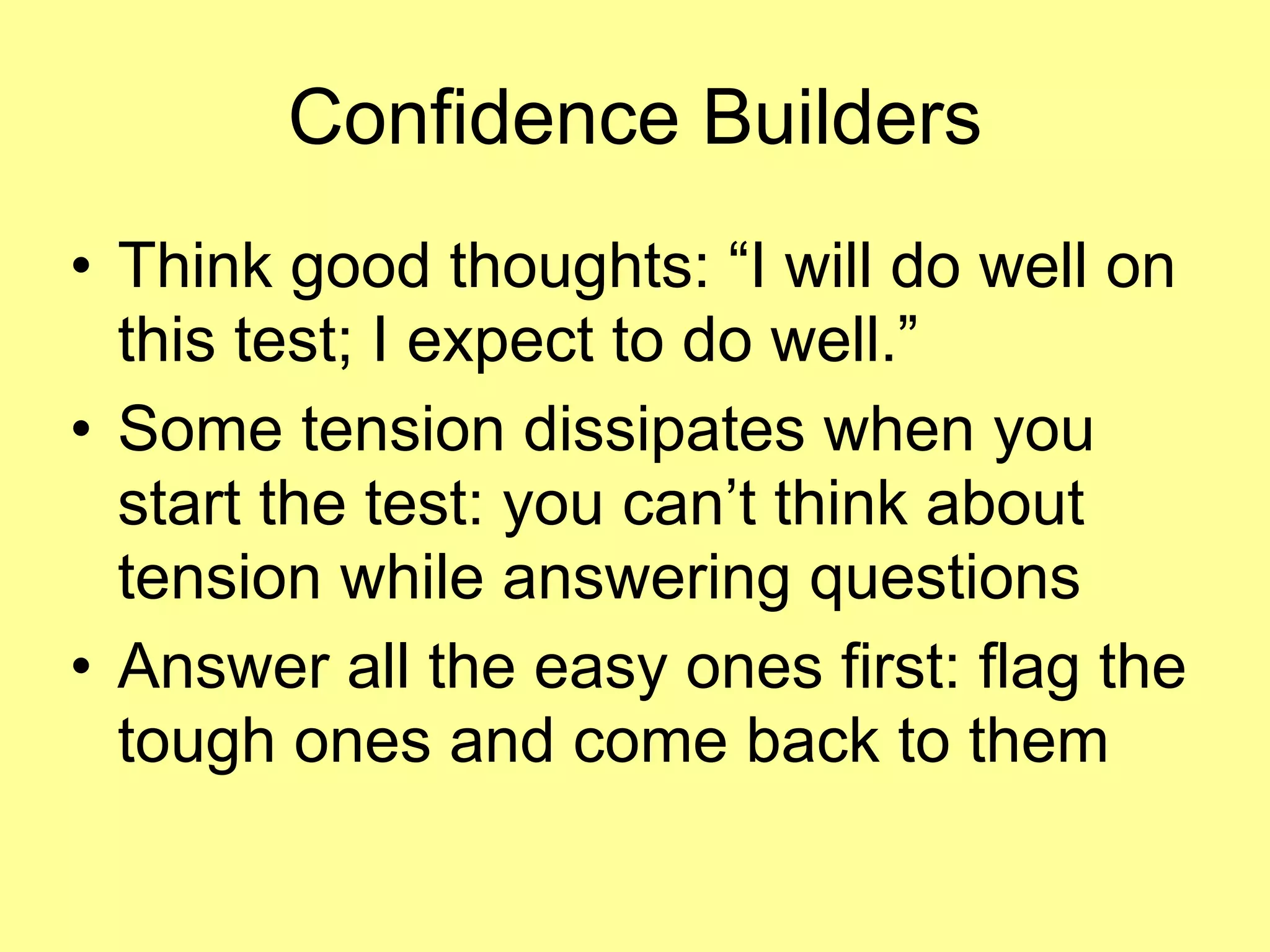 Confidence Builders 
• Think good thoughts: “I will do well on 
this test; I expect to do well.” 
• Some tension dissipates when you 
start the test: you can’t think about 
tension while answering questions 
• Answer all the easy ones first: flag the 
tough ones and come back to them 
 