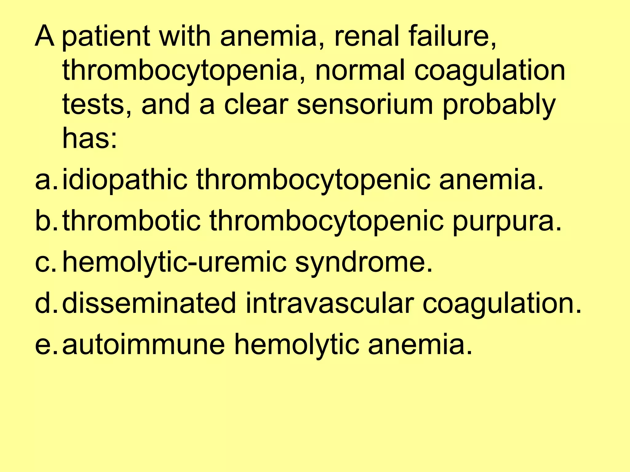 A patient with anemia, renal failure, 
thrombocytopenia, normal coagulation 
tests, and a clear sensorium probably 
has: 
a.idiopathic thrombocytopenic anemia. 
b.thrombotic thrombocytopenic purpura. 
c.hemolytic-uremic syndrome. 
d.disseminated intravascular coagulation. 
e.autoimmune hemolytic anemia. 
 