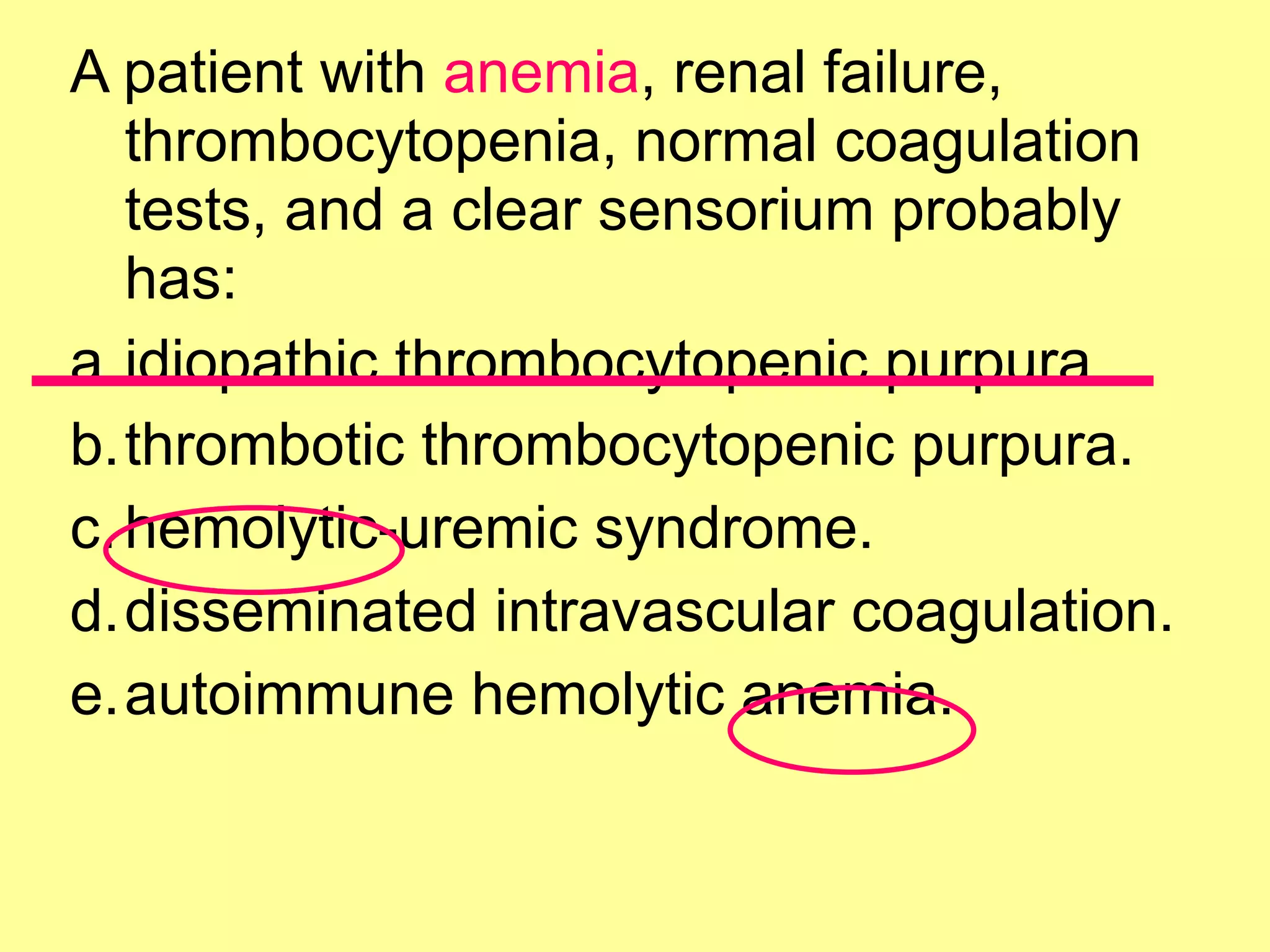 A patient with anemia, renal failure, 
thrombocytopenia, normal coagulation 
tests, and a clear sensorium probably 
has: 
a.idiopathic thrombocytopenic purpura. 
b.thrombotic thrombocytopenic purpura. 
c.hemolytic-uremic syndrome. 
d.disseminated intravascular coagulation. 
e.autoimmune hemolytic anemia. 
 