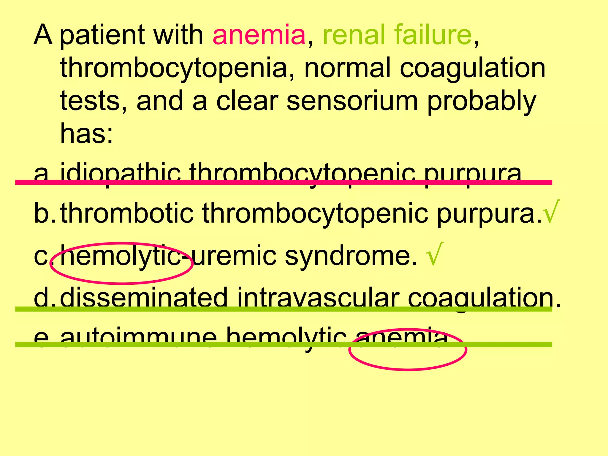 A patient with anemia, renal failure, 
thrombocytopenia, normal coagulation 
tests, and a clear sensorium probably 
has: 
a.idiopathic thrombocytopenic purpura. 
b.thrombotic thrombocytopenic purpura.√ 
c.hemolytic-uremic syndrome. √ 
d.disseminated intravascular coagulation. 
e.autoimmune hemolytic anemia. 
 
