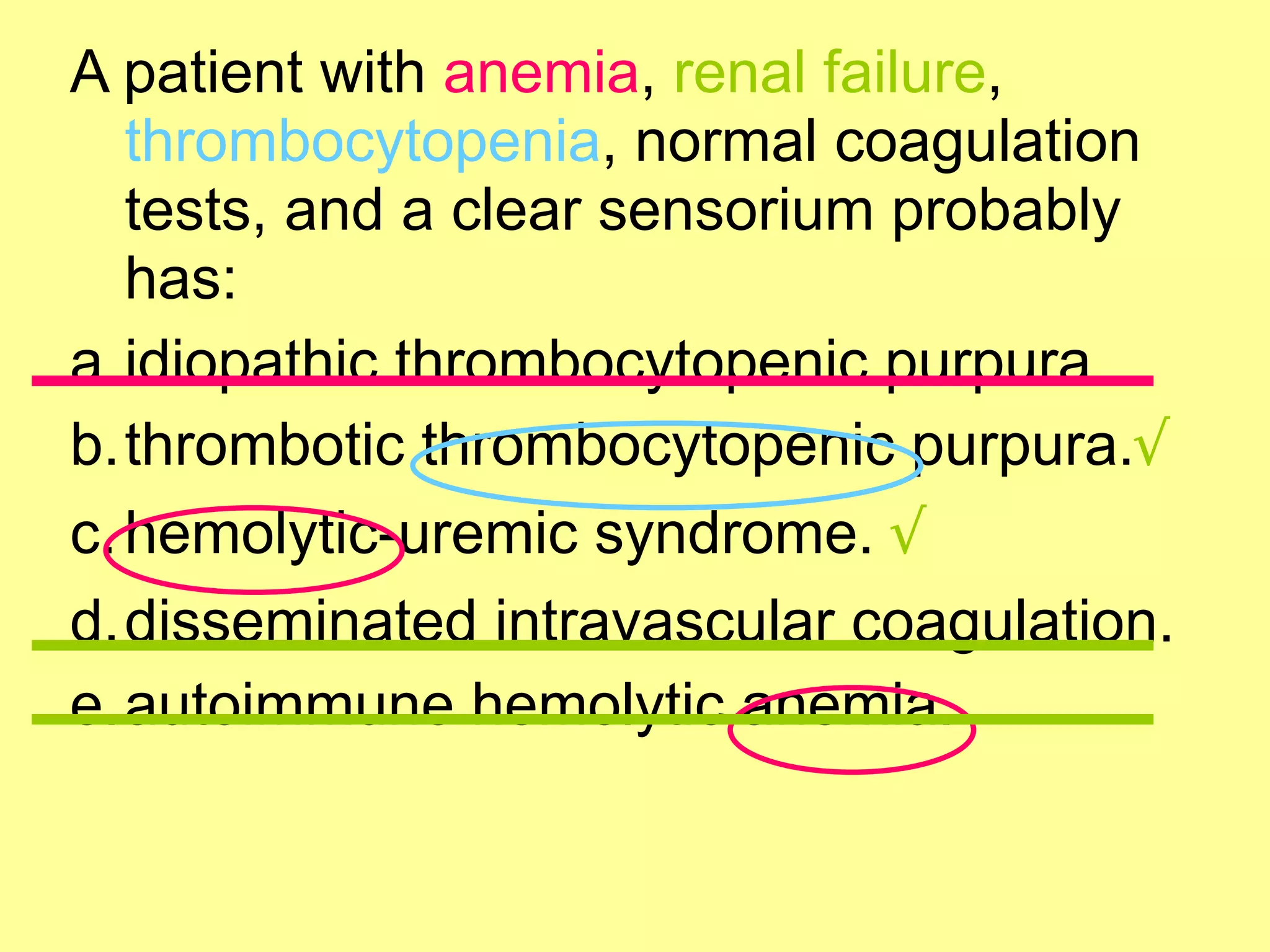 A patient with anemia, renal failure, 
thrombocytopenia, normal coagulation 
tests, and a clear sensorium probably 
has: 
a.idiopathic thrombocytopenic purpura. 
b.thrombotic thrombocytopenic purpura.√ 
c.hemolytic-uremic syndrome. √ 
d.disseminated intravascular coagulation. 
e.autoimmune hemolytic anemia. 
 