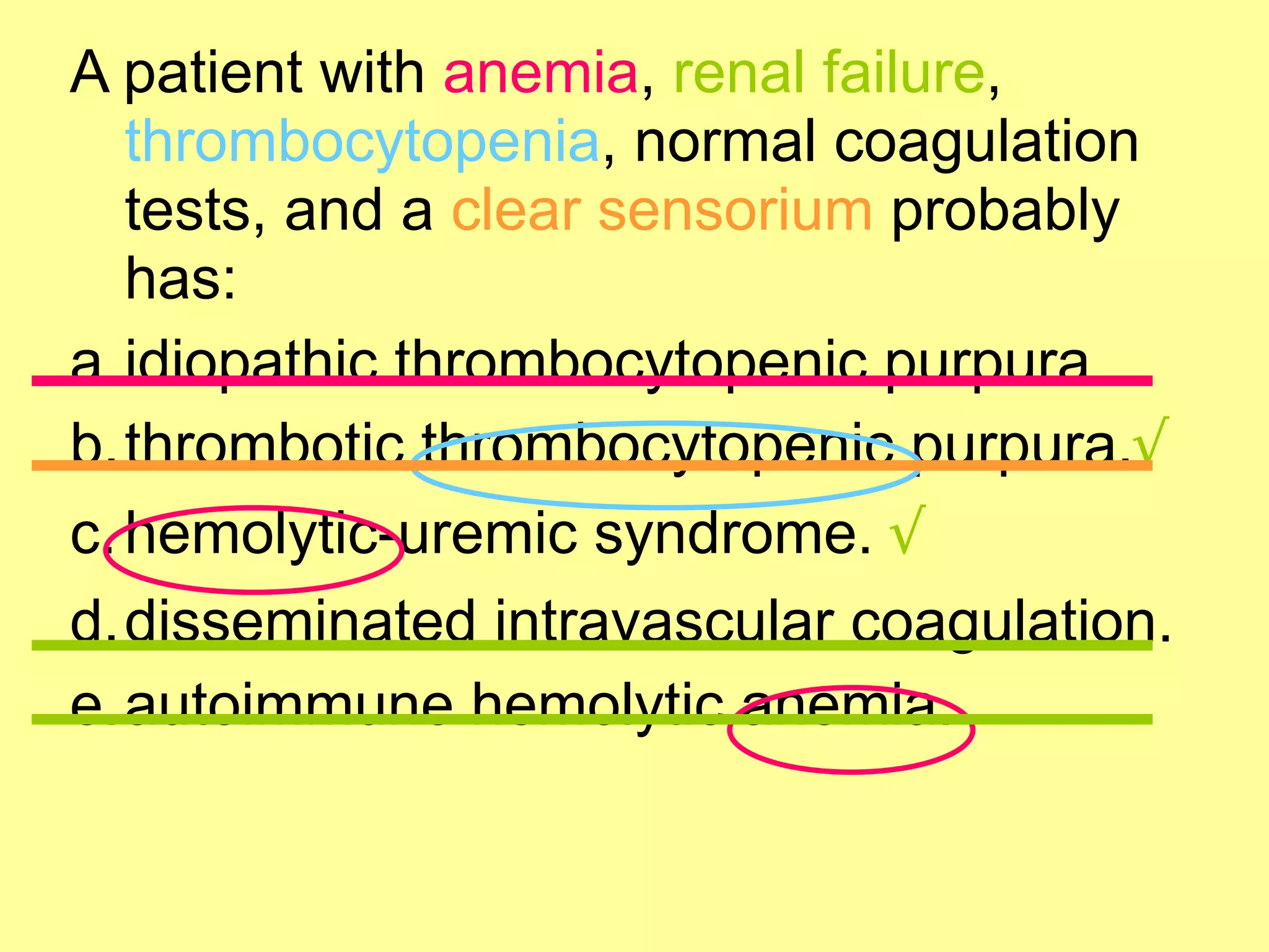 A patient with anemia, renal failure, 
thrombocytopenia, normal coagulation 
tests, and a clear sensorium probably 
has: 
a.idiopathic thrombocytopenic purpura. 
b.thrombotic thrombocytopenic purpura.√ 
c.hemolytic-uremic syndrome. √ 
d.disseminated intravascular coagulation. 
e.autoimmune hemolytic anemia. 
 