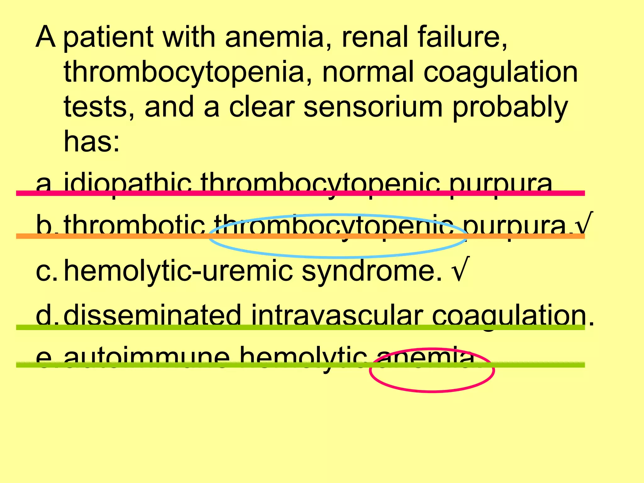 A patient with anemia, renal failure, 
thrombocytopenia, normal coagulation 
tests, and a clear sensorium probably 
has: 
a.idiopathic thrombocytopenic purpura. 
b.thrombotic thrombocytopenic purpura.√ 
c.hemolytic-uremic syndrome. √ 
d.disseminated intravascular coagulation. 
e.autoimmune hemolytic anemia. 
 