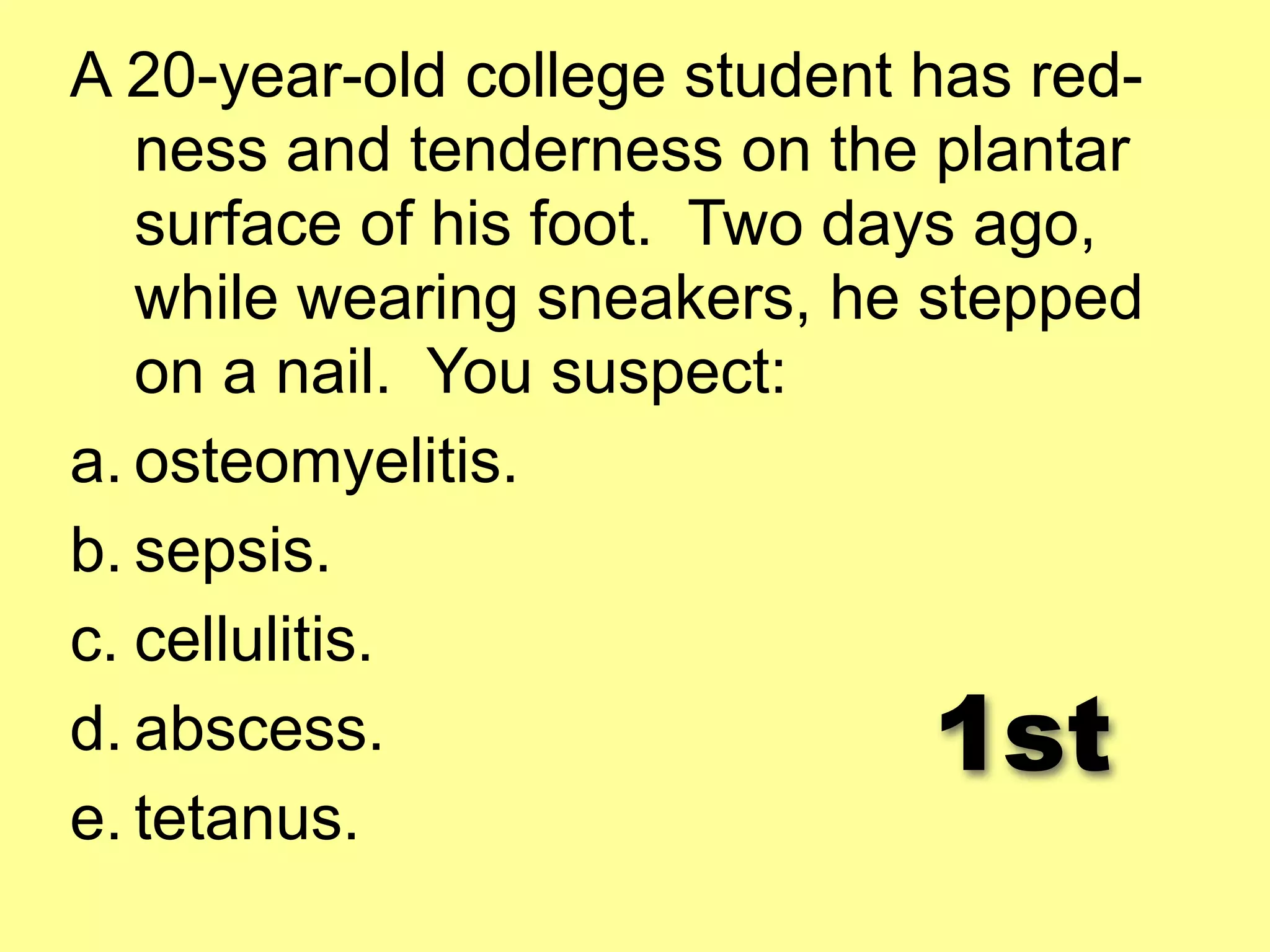 A 20-year-old college student has red-ness 
and tenderness on the plantar 
surface of his foot. Two days ago, 
while wearing sneakers, he stepped 
on a nail. You suspect: 
a. osteomyelitis. 
b. sepsis. 
c. cellulitis. 
d. abscess. 
1st 
e. tetanus. 
 