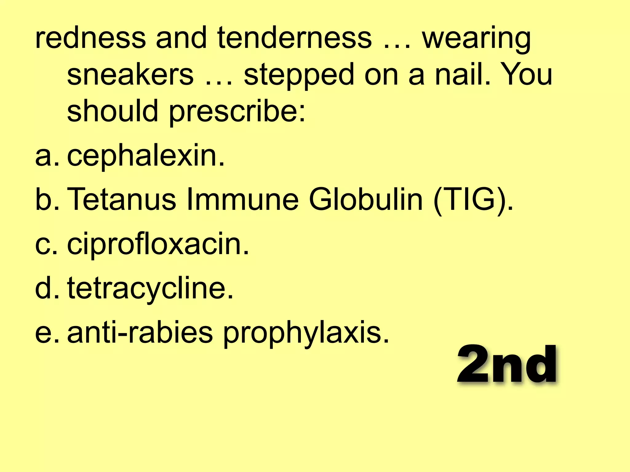 redness and tenderness … wearing 
sneakers … stepped on a nail. You 
should prescribe: 
a. cephalexin. 
b. Tetanus Immune Globulin (TIG). 
c. ciprofloxacin. 
d. tetracycline. 
e. anti-rabies prophylaxis. 2nd 
 