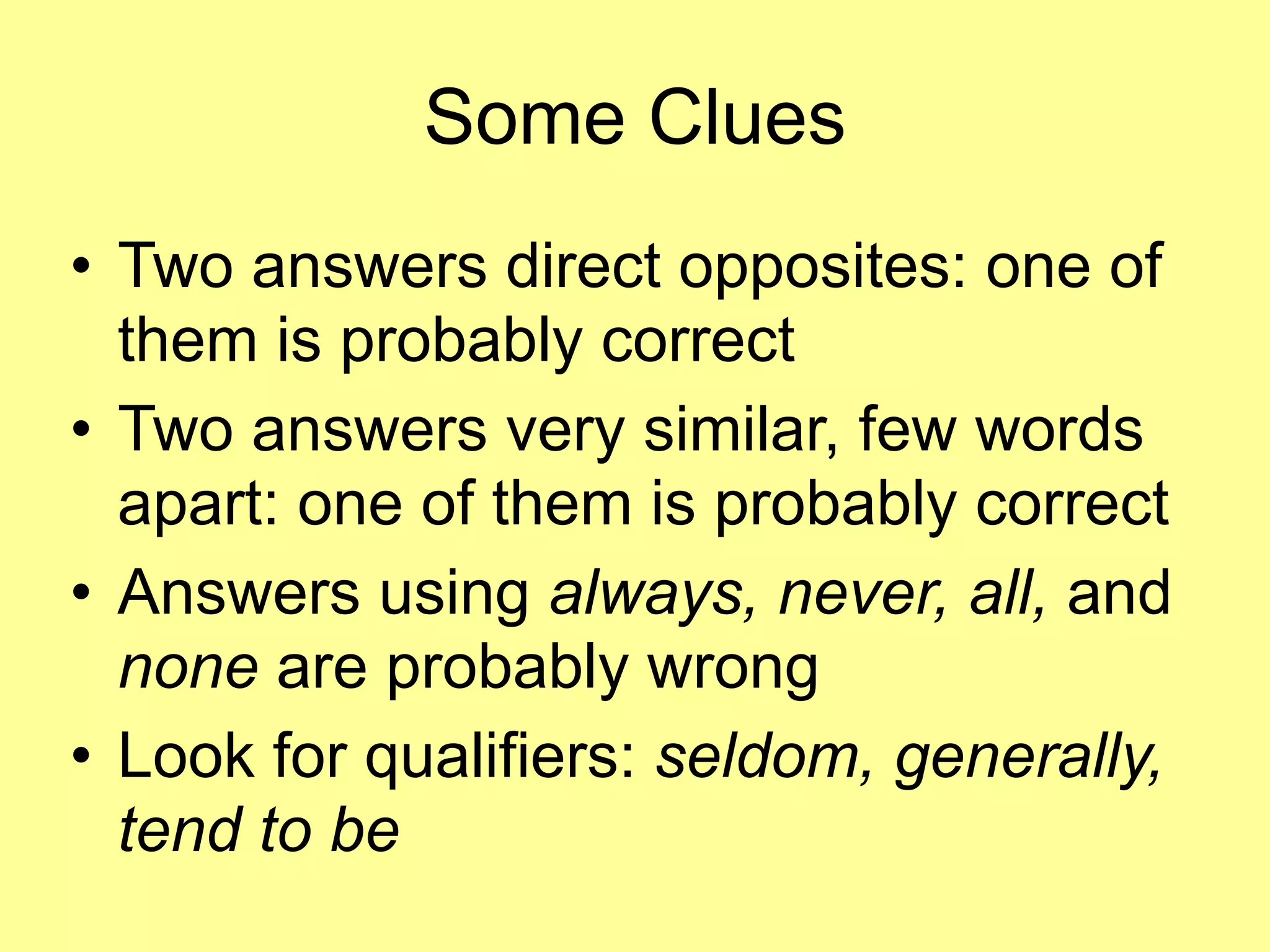 Some Clues 
• Two answers direct opposites: one of 
them is probably correct 
• Two answers very similar, few words 
apart: one of them is probably correct 
• Answers using always, never, all, and 
none are probably wrong 
• Look for qualifiers: seldom, generally, 
tend to be 
 
