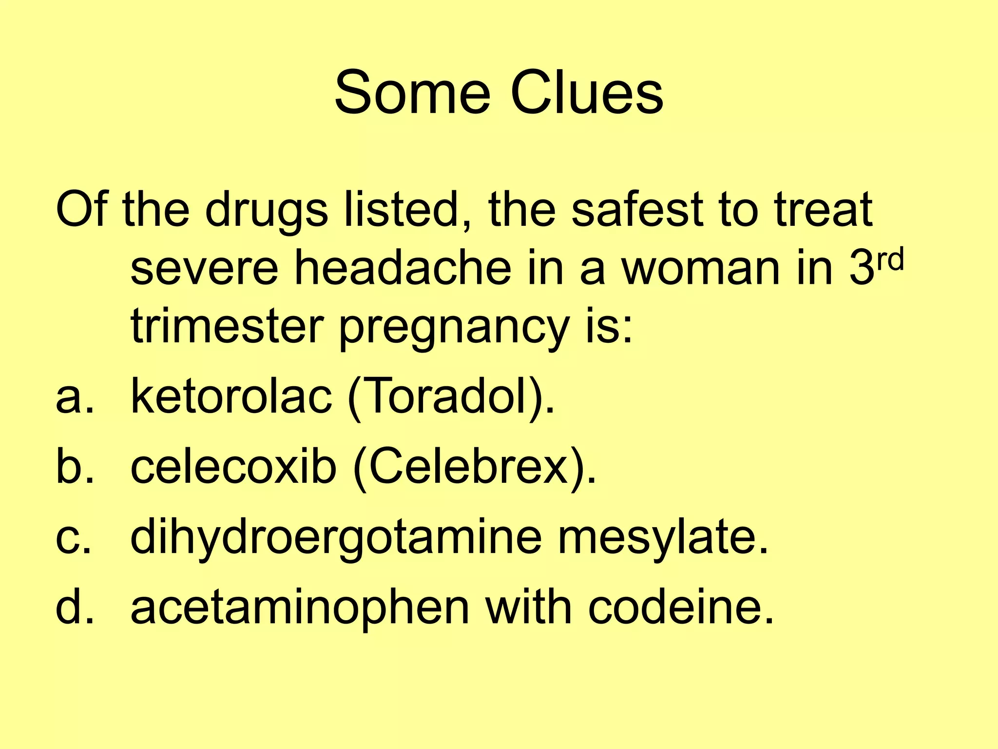 Some Clues 
Of the drugs listed, the safest to treat 
severe headache in a woman in 3rd 
trimester pregnancy is: 
a. ketorolac (Toradol). 
b. celecoxib (Celebrex). 
c. dihydroergotamine mesylate. 
d. acetaminophen with codeine. 
 