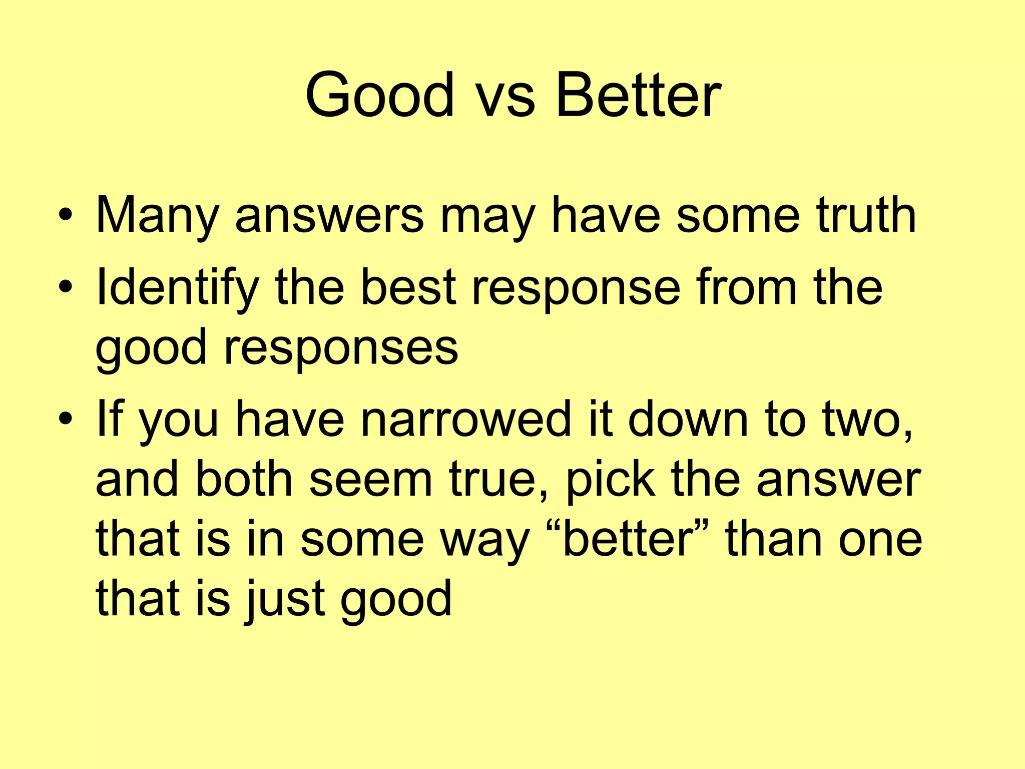 Good vs Better 
• Many answers may have some truth 
• Identify the best response from the 
good responses 
• If you have narrowed it down to two, 
and both seem true, pick the answer 
that is in some way “better” than one 
that is just good 
 
