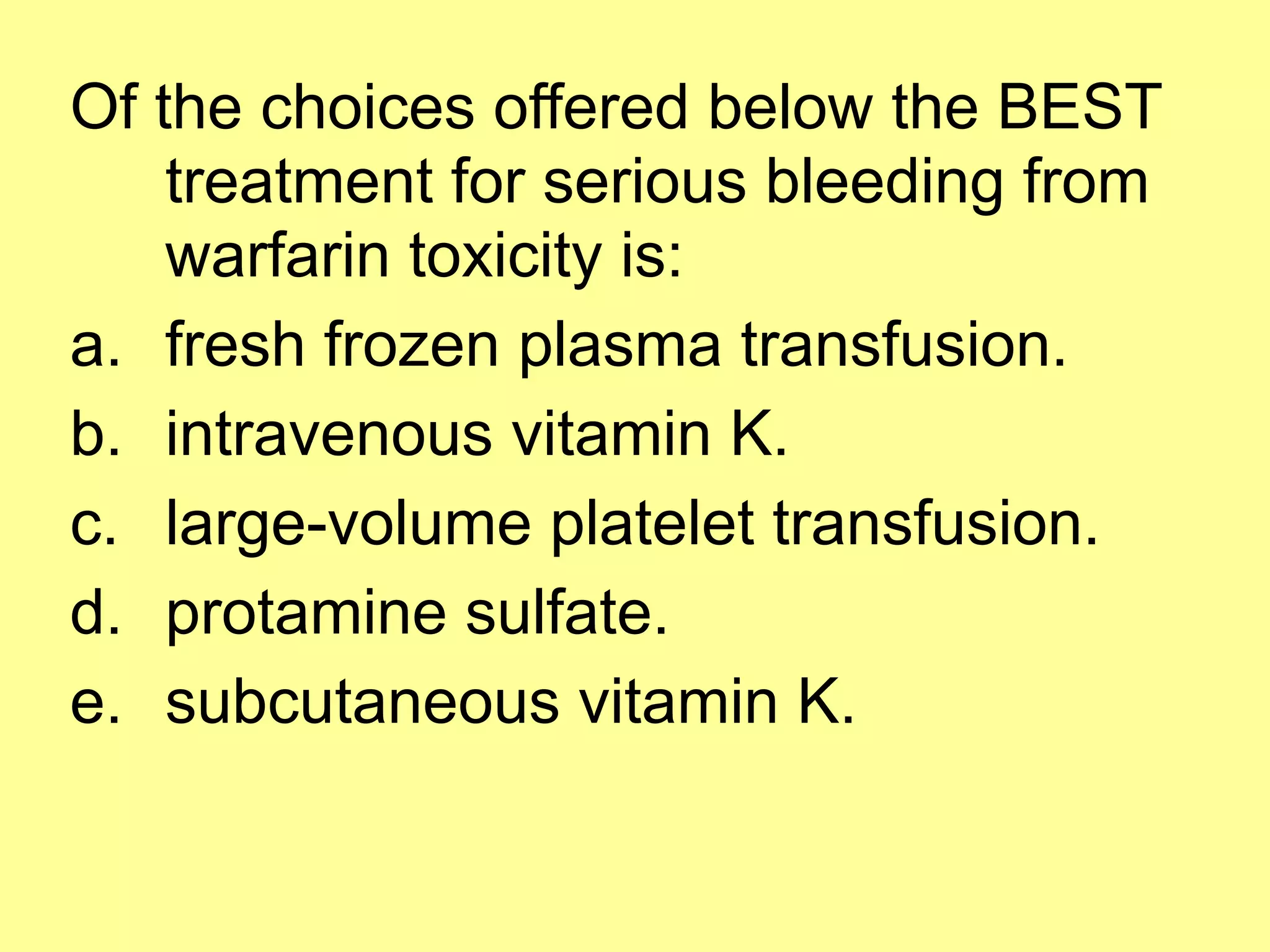 Of the choices offered below the BEST 
treatment for serious bleeding from 
warfarin toxicity is: 
a. fresh frozen plasma transfusion. 
b. intravenous vitamin K. 
c. large-volume platelet transfusion. 
d. protamine sulfate. 
e. subcutaneous vitamin K. 
 