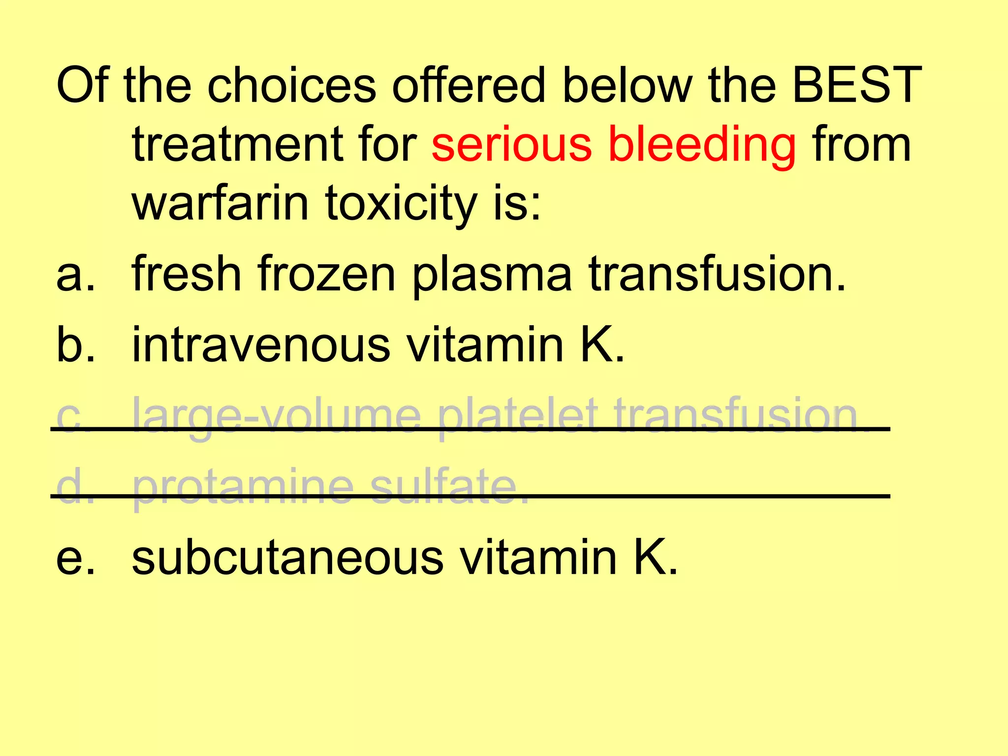 Of the choices offered below the BEST 
treatment for serious bleeding from 
warfarin toxicity is: 
a. fresh frozen plasma transfusion. 
b. intravenous vitamin K. 
c. large-volume platelet transfusion. 
d. protamine sulfate. 
e. subcutaneous vitamin K. 
 