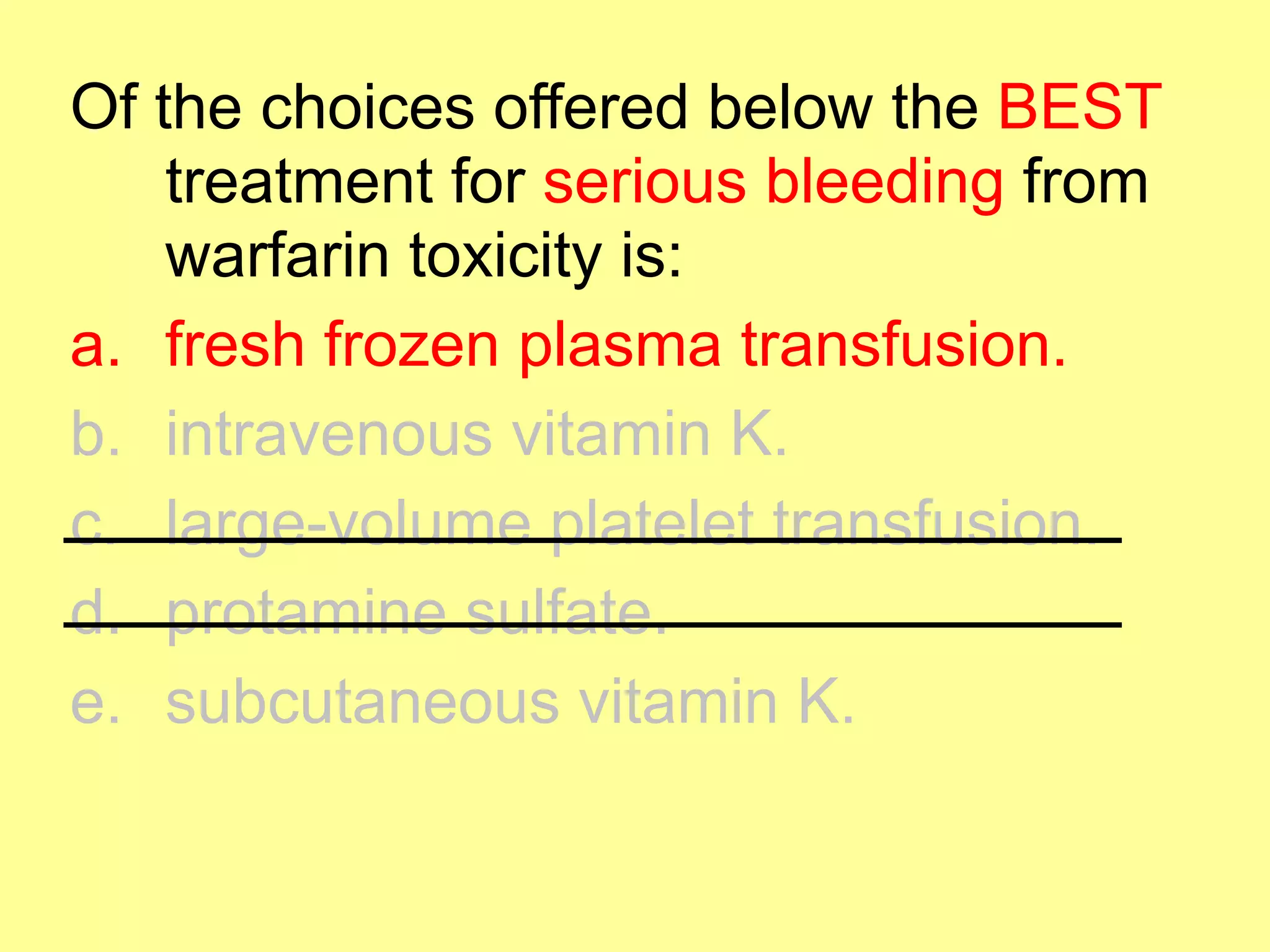 Of the choices offered below the BEST 
treatment for serious bleeding from 
warfarin toxicity is: 
a. fresh frozen plasma transfusion. 
b. intravenous vitamin K. 
c. large-volume platelet transfusion. 
d. protamine sulfate. 
e. subcutaneous vitamin K. 
 