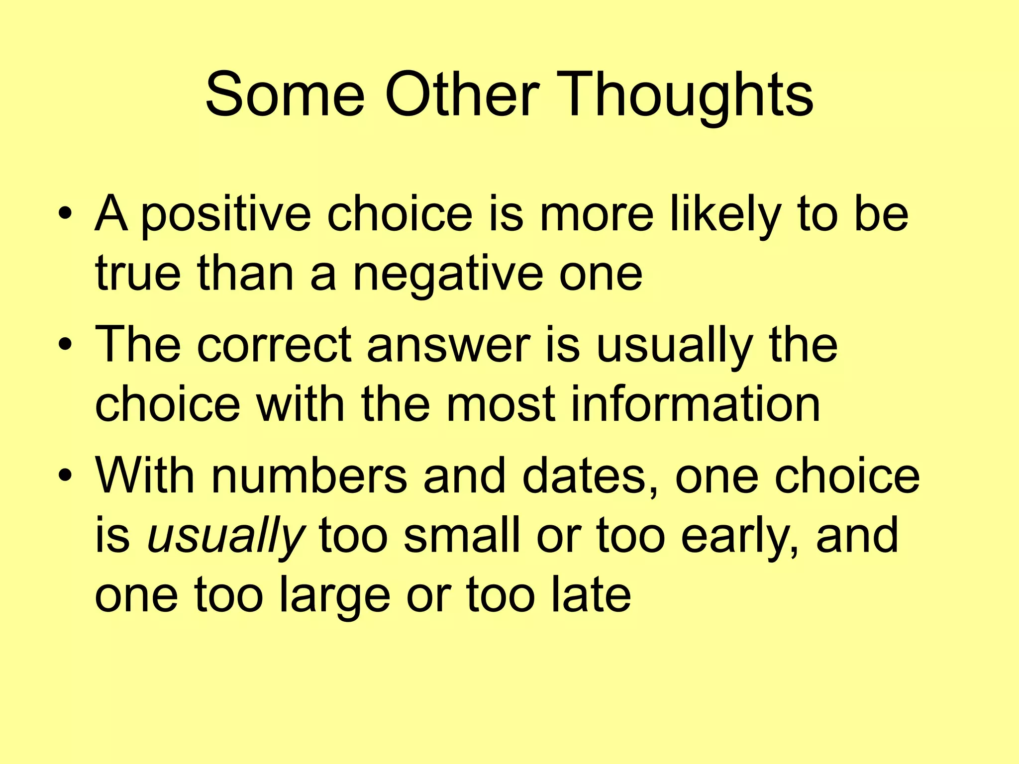 Some Other Thoughts 
• A positive choice is more likely to be 
true than a negative one 
• The correct answer is usually the 
choice with the most information 
• With numbers and dates, one choice 
is usually too small or too early, and 
one too large or too late 
 