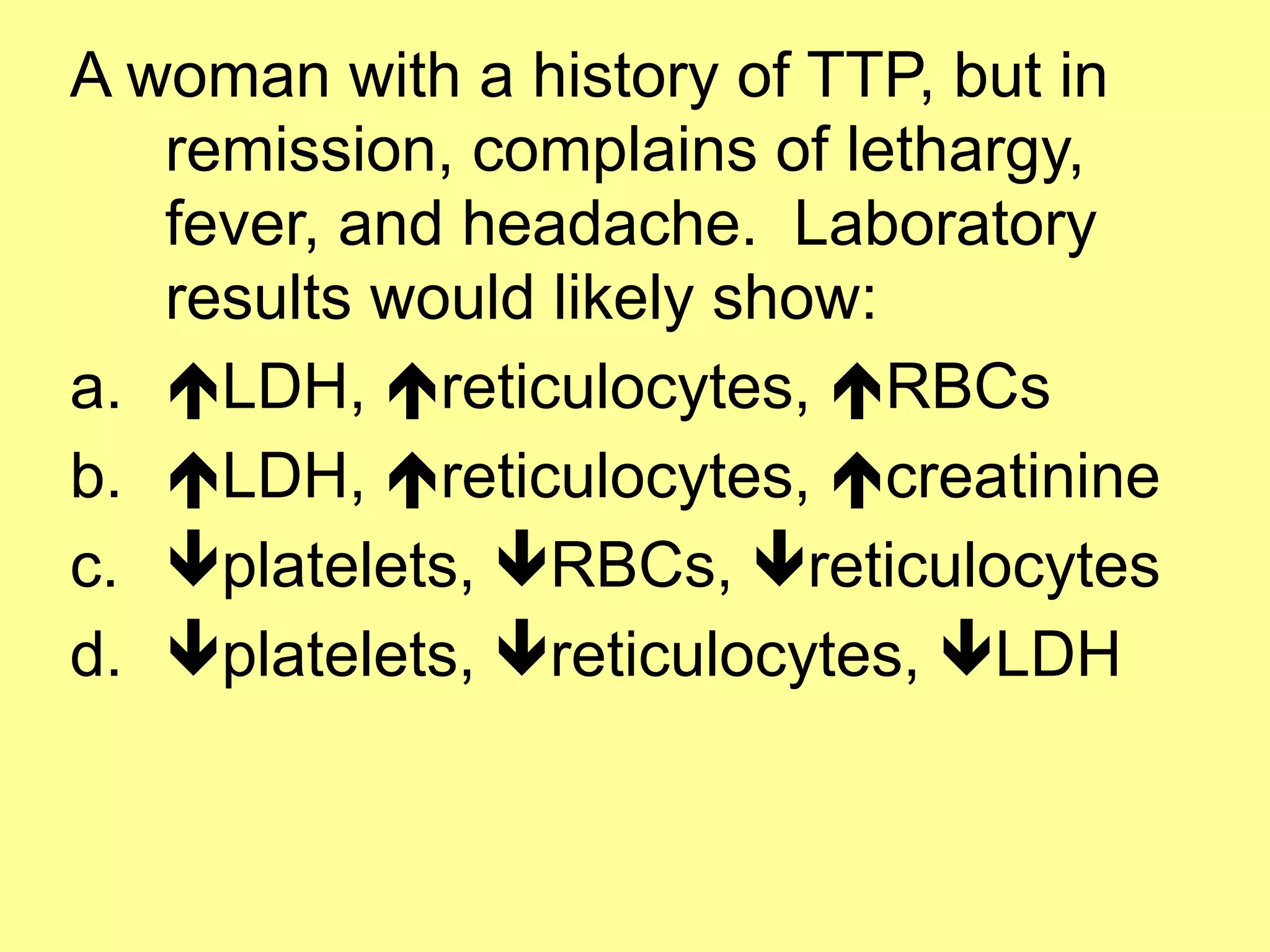 A woman with a history of TTP, but in 
remission, complains of lethargy, 
fever, and headache. Laboratory 
results would likely show: 
a. !LDH, !reticulocytes, !RBCs 
b. !LDH, !reticulocytes, !creatinine 
c. "platelets, "RBCs, "reticulocytes 
d. "platelets, "reticulocytes, "LDH 
 