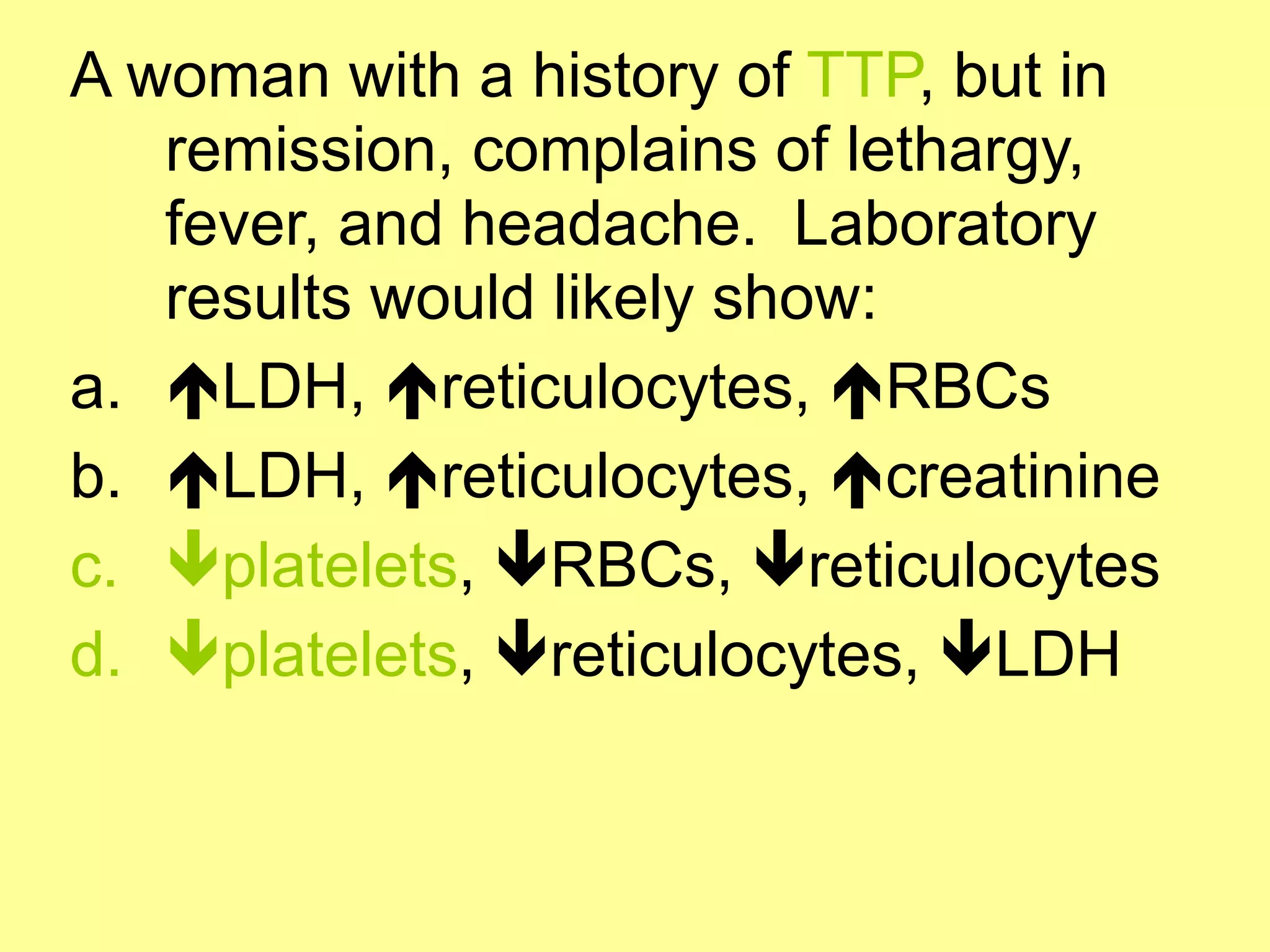 A woman with a history of TTP, but in 
remission, complains of lethargy, 
fever, and headache. Laboratory 
results would likely show: 
a. !LDH, !reticulocytes, !RBCs 
b. !LDH, !reticulocytes, !creatinine 
c. "platelets, "RBCs, "reticulocytes 
d. "platelets, "reticulocytes, "LDH 
 